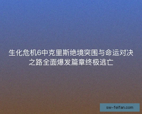 生化危机6中克里斯绝境突围与命运对决之路全面爆发篇章终极逃亡