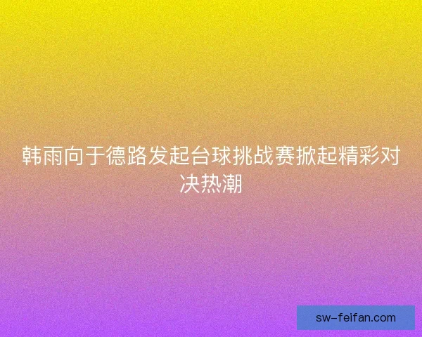 韩雨向于德路发起台球挑战赛掀起精彩对决热潮