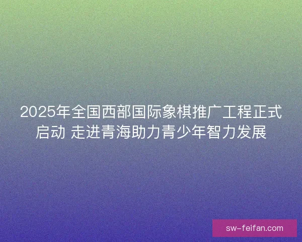 2025年全国西部国际象棋推广工程正式启动 走进青海助力青少年智力发展