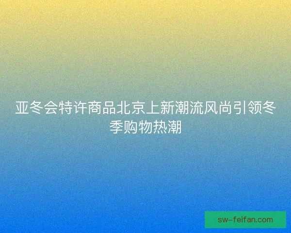 亚冬会特许商品北京上新潮流风尚引领冬季购物热潮