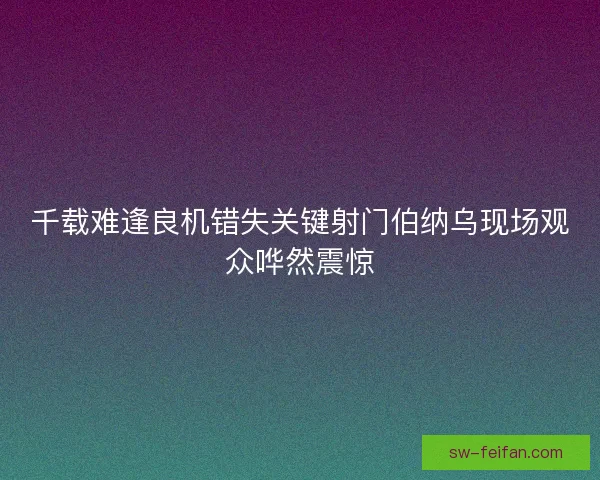 千载难逢良机错失关键射门伯纳乌现场观众哗然震惊